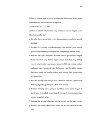 63
dilibatkan,karena pada akhirnya pengambilan keputusan dalam suatu
rencana asuhan harus dissetujiu oleh pasien
(Sulistyawati, 2012 ; h. 196).
Berikut ini adalah perencanaan yang dilakukan sesuai dengan kasus
adalah sebagai berikut:
a. beritahu ibu mengenai hasil pemeriksaannya dan semua batas normal
dan baik
b. berikan KIE tentang ketidaknyamanan yang muncul yaitu emesis
gravidarum dan berangsur-angsur berkurang sampai umur 4 bulan
c. beritahu ibu cara mengatasi masalah emesis gravidarum dengan
hidari makanan yang berbau tajam, makan makanan yang kering
seperti roti, istirahat yang cukup, makan sedikit tapi sering, hindari
makanan yang berminyak dan berbumbu yang berlebih, jangan
langsung gosok gigi setelah makan, dan bangun dari tempat tidur
perlahan-lahan.
d. beritahu tentang tanda bahaya pada kehamilan trimester 1 yaitu sakit
kepala yang hebat, pandangan kabur, mual muntah.
e. Baritahu tentang nutrisi yang di butuhkan pasien yaitu dengan 5
porsi nasi, 4 mangkuk sayur, buah 5 potong, 3 potong daging dan
minum air putih 8 gelas.
f. Beritahu ibu tentang kebutuhan istirahat dengan istirahat yang cukup
g. Beritahu ibu tentang kebersihan tubuh dan seksual yang benar dan
baik
 