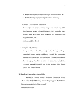 64
h. Beritahu tentang pemberian vitamin dengan meminum vitamin B6
i. Beritahu tentang kunjungan ulangyaitu 1 bulan mendatang.
2.2.6 Langkah VI (Pelaksanaan perencanaan)
Pada langkah ini rencana asuhan menyeluruh seperti yang telah
diuraikan pada langkah kelima dilaksanakan secara efisien dan aman.
Realisasi dari perencanaan dapat dilakukan oleh bidan,pasien,atau
anggota keluarga lain
(Sulistiawati, 2012 ; h. 198)
2.2.7 Langkah VII (Evaluasi)
Merupakan tahap terakhir dalam menejemen kebidanan, yakni dengan
melakukan evaluasi dengan melakukan evaluasi dari perencanaan
maupun pelaksanaan yang dilakukan bidan. Evaluasi sebagai bagian
dari proses yang dilakukan secara terus menerus untuk meningkatkan
pelayanan secara-komprehensif dan selalu berubah sesuai dengan
kondisi atau kebutuhan klien.
2.3 Landasan Hukum Kewenangan Bidan
Berdasarkan Peraturan Menteri Kesehatan (Permenkes) Nomor
1464/Menkes/Per/X/2010 tentang Izin dan Penyelenggaran Praktik Bidan,
kewenangan yang dimiliki bidan meliputi:
Kewenangan normal:
 