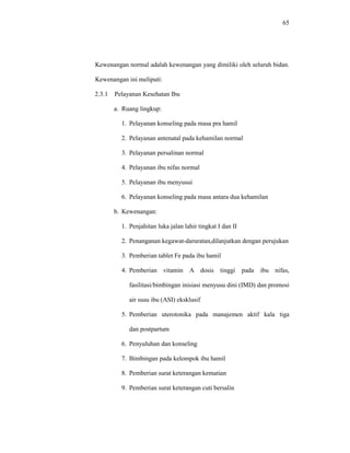 65
Kewenangan normal adalah kewenangan yang dimiliki oleh seluruh bidan.
Kewenangan ini meliputi:
2.3.1 Pelayanan Kesehatan Ibu
a. Ruang lingkup:
1. Pelayanan konseling pada masa pra hamil
2. Pelayanan antenatal pada kehamilan normal
3. Pelayanan persalinan normal
4. Pelayanan ibu nifas normal
5. Pelayanan ibu menyusui
6. Pelayanan konseling pada masa antara dua kehamilan
b. Kewenangan:
1. Penjahitan luka jalan lahir tingkat I dan II
2. Penanganan kegawat-daruratan,dilanjutkan dengan perujukan
3. Pemberian tablet Fe pada ibu hamil
4. Pemberian vitamin A dosis tinggi pada ibu nifas,
fasilitasi/bimbingan inisiasi menyusu dini (IMD) dan promosi
air susu ibu (ASI) eksklusif
5. Pemberian uterotonika pada manajemen aktif kala tiga
dan postpartum
6. Penyuluhan dan konseling
7. Bimbingan pada kelompok ibu hamil
8. Pemberian surat keterangan kematian
9. Pemberian surat keterangan cuti bersalin
 