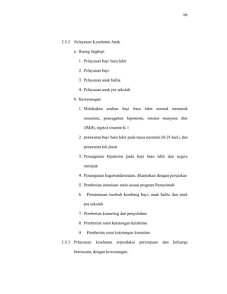 66
2.3.2 Pelayanan Kesehatan Anak
a. Ruang lingkup:
1. Pelayanan bayi baru lahir
2. Pelayanan bayi
3. Pelayanan anak balita
4. Pelayanan anak pra sekolah
b. Kewenangan
1. Melakukan asuhan bayi baru lahir normal termasuk
resusitasi, pencegahan hipotermi, inisiasi menyusu dini
(IMD), injeksi vitamin K 1
2. perawatan bayi baru lahir pada masa neonatal (0-28 hari), dan
perawatan tali pusat
3. Penanganan hipotermi pada bayi baru lahir dan segera
merujuk
4. Penanganan kegawatdaruratan, dilanjutkan dengan perujukan
5. Pemberian imunisasi rutin sesuai program Pemerintah
6. Pemantauan tumbuh kembang bayi, anak balita dan anak
pra sekolah
7. Pemberian konseling dan penyuluhan
8. Pemberian surat keterangan kelahiran
9. Pemberian surat keterangan kematian
2.3.3 Pelayanan kesehatan reproduksi perempuan dan keluarga
berencana, dengan kewenangan:
 