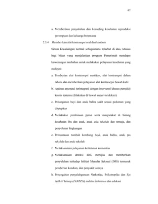 67
a. Memberikan penyuluhan dan konseling kesehatan reproduksi
perempuan dan keluarga berencana
2.3.4 Memberikan alat kontrasepsi oral dan kondom
Selain kewenangan normal sebagaimana tersebut di atas, khusus
bagi bidan yang menjalankan program Pemerintah mendapat
kewenangan tambahan untuk melakukan pelayanan kesehatan yang
meliputi:
a. Pemberian alat kontrasepsi suntikan, alat kontrasepsi dalam
rahim, dan memberikan pelayanan alat kontrasepsi bawah kulit
b. Asuhan antenatal terintegrasi dengan intervensi khusus penyakit
kronis tertentu (dilakukan di bawah supervisi dokter)
c. Penanganan bayi dan anak balita sakit sesuai pedoman yang
ditetapkan
d. Melakukan pembinaan peran serta masyarakat di bidang
kesehatan ibu dan anak, anak usia sekolah dan remaja, dan
penyehatan lingkungan
e. Pemantauan tumbuh kembang bayi, anak balita, anak pra
sekolah dan anak sekolah
f. Melaksanakan pelayanan kebidanan komunitas
g. Melaksanakan deteksi dini, merujuk dan memberikan
penyuluhan terhadap Infeksi Menular Seksual (IMS) termasuk
pemberian kondom, dan penyakit lainnya
h. Pencegahan penyalahgunaan Narkotika, Psikotropika dan Zat
Adiktif lainnya (NAPZA) melalui informasi dan edukasi
 