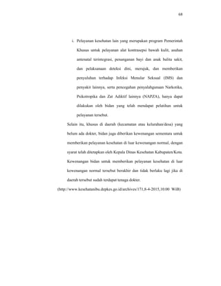 68
i. Pelayanan kesehatan lain yang merupakan program Pemerintah
Khusus untuk pelayanan alat kontrasepsi bawah kulit, asuhan
antenatal terintegrasi, penanganan bayi dan anak balita sakit,
dan pelaksanaan deteksi dini, merujuk, dan memberikan
penyuluhan terhadap Infeksi Menular Seksual (IMS) dan
penyakit lainnya, serta pencegahan penyalahgunaan Narkotika,
Psikotropika dan Zat Adiktif lainnya (NAPZA), hanya dapat
dilakukan oleh bidan yang telah mendapat pelatihan untuk
pelayanan tersebut.
Selain itu, khusus di daerah (kecamatan atau kelurahan/desa) yang
belum ada dokter, bidan juga diberikan kewenangan sementara untuk
memberikan pelayanan kesehatan di luar kewenangan normal, dengan
syarat telah ditetapkan oleh Kepala Dinas Kesehatan Kabupaten/Kota.
Kewenangan bidan untuk memberikan pelayanan kesehatan di luar
kewenangan normal tersebut berakhir dan tidak berlaku lagi jika di
daerah tersebut sudah terdapat tenaga dokter.
(http://www.kesehatanibu.depkes.go.id/archives/171,8-4-2015,10.00 WiB)
 
