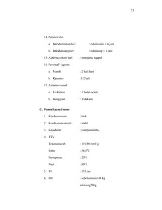 73
14. Polaistirahat
a. Istirahatmalamhari : tidurmalam ± 6 jam
b. Istirahatsianghari : tidursiang ± 1 jam
15. Akrivitassehari-hari : menyapu, ngepel
16. Personal Hygiene
a. Mandi : 2 kali/hari
b. Keramas :1-2 kali
17. Aktivitassksual
a. Frekuensi : 1 bulan sekali
b. Gangguan : Tidakada
C. PemeriksaanUmum
1. Keadaanumum : baik
2. Keadaanemosional : stabil
3. Kesadaran : composmentis
4. TTV
Tekanandarah : 110/80 mmHg
Suhu : 36,50
C
Pernapasan : 20x
/i
Nadi : 80x
/i
5. TB : 155 cm
6. BB : sebelumhamil48 kg
sekarang50kg
 