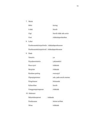 75
7. Mulut
Bibir : kering
Lidah : bersih
Gigi : bersih tidak ada caries
Gusi : tidakadaperdarahan
8. Leher
Pembesarankelenjarlimfer : tidakadapembesaran
Pembesarankelenjartiroid : tidakadapembesaran
9. Dada
Simetris : ya
Payudarasimetris : yakanankiri
Rasa nyeri : tidakada
Benjolan : tidakada
Keadaan putting : menonjol
Hiperpigmentasi : ada, pada areola mamae
Pengeluaran : belumada
Kebersihan : bersih
Gangguanpernapasan : tidakada
10. Abdomen
Bekaslukaoperasi : tidakada
Pembesaran : belum terlihat
Striae : tidakada
 