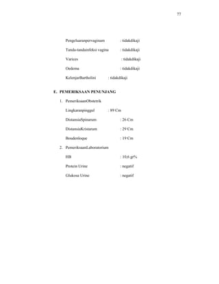 77
Pengeluaranpervaginam : tidakdikaji
Tanda-tandainfeksi vagina : tidakdikaji
Varices : tidakdikaji
Oedema : tidakdikaji
KelenjarBartholini : tidakdikaji
E. PEMERIKSAAN PENUNJANG
1. PemeriksaanObstetrik
Lingkaranpinggul : 89 Cm
DistansiaSpinarum : 26 Cm
DistansiaKristarum : 29 Cm
Boudenloque : 19 Cm
2. PemeriksaanLaboratorium
HB : 10,6 gr%
Protein Urine : negatif
Glukosa Urine : negatif
 