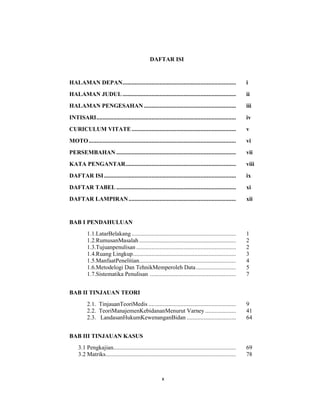 9
DAFTAR ISI
HALAMAN DEPAN.......................................................................... i
HALAMAN JUDUL.......................................................................... ii
HALAMAN PENGESAHAN ............................................................ iii
INTISARI........................................................................................... iv
CURICULUM VITATE.................................................................... v
MOTO................................................................................................ vi
PERSEMBAHAN .............................................................................. vii
KATA PENGANTAR........................................................................ viii
DAFTAR ISI...................................................................................... ix
DAFTAR TABEL .............................................................................. xi
DAFTAR LAMPIRAN...................................................................... xii
BAB I PENDAHULUAN
1.1.LatarBelakang .................................................................... 1
1.2.RumusanMasalah ............................................................... 2
1.3.Tujuanpenulisan ................................................................. 2
1.4.Ruang Lingkup................................................................... 3
1.5.ManfaatPenelitian............................................................... 4
1.6.Metodelogi Dan TehnikMemperoleh Data.......................... 5
1.7.Sistematika Penulisan ........................................................ 7
BAB II TINJAUAN TEORI
2.1. TinjauanTeoriMedis ......................................................... 9
2.2. TeoriManajemenKebidananMenurut Varney .................... 41
2.3. LandasanHukumKewenanganBidan ................................ 64
BAB III TINJAUAN KASUS
3.1 Pengkajian................................................................................ 69
3.2 Matriks..................................................................................... 78
x
 