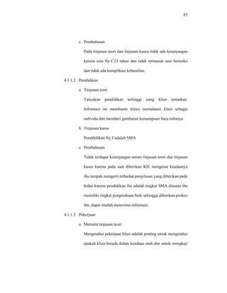 85
c. Pembahasan
Pada tinjauan teori dan tinjauan kasus tidak ada kesenjangan
karena usia Ny.C23 tahun dan tidak termasuk usia beresiko
dan tidak ada komplikasi kehamilan.
4.1.1.2 Pendidikan
a. Tinjauan teori
Tanyakan pendidikan tertinggi yang klien tamatkan.
Informasi ini membantu klinis memahami klien sebagai
individu dan memberi gambaran kemampuan baca tulisnya
b. Tinjauan kasus
Penddidikan Ny.Cadalah SMA
c. Pembahasan
Tidak terdapat kesenjangan antara tinjauan teori dan tinjauan
kasus karena pada saat diberikan KIE mengenai keadaanya
ibu tampak mengerti terhadap penjelasan yang diberikan pada
bidan karena pendidikan ibu adalah tingkat SMA dimana ibu
memiliki tingkat pengetahuan baik sehingga diberikan penkes
ibu ,dapat mudah menerima informasi.
4.1.1.3 Pekerjaan
a. Menurut tinjauan teori
Mengetahui pekerjaan klien adalah penting untuk mengetahui
apakah klien berada dalam keadaan utuh dan untuk mengkaji
 