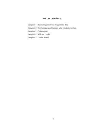 10
DAFTAR LAMPIRAN
Lampiran 1 : Surat izin permohonan pengambilan data
Lampiran 2 : Surat izin pengambilan data serta melakukan asuhan
Lampiran 3 : Dokumentasi
Lampiran 4 : SAP dan Leaflet
Lampiran 5 : Lembar konsul
ix
 