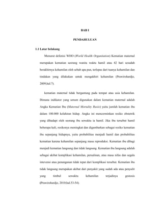 1
BAB I
PENDAHULUAN
1.1 Latar belakang
Menurut defenisi WHO (World Health Organitation) Kematian maternal
merupakan kematian seorang wanita waktu hamil atau 42 hari sesudah
berakhirnya kehamilan oleh sebab apa pun, terlepas dari tuanya kehamilan dan
tindakan yang dilakukan untuk mengakhiri kehamilan (Prawirohardjo,
2009;hal.7).
kematian maternal tidak bergantung pada tempat atau usia kehamilan.
Dimana indikator yang umum digunakan dalam kematian maternal adalah
Angka Kematian Ibu (Maternal Mortality Rasio) yaitu jumlah kematian ibu
dalam 100.000 kelahiran hidup. Angka ini mencerminkan resiko obstetrik
yang dihadapi oleh seorang ibu sewaktu ia hamil. Jika ibu tersebut hamil
beberapa kali, resikonya meningkat dan digambarkan sebagai resiko kematian
ibu sepanjang hidupnya, yaitu probabilitas menjadi hamil dan probabilitas
kematian karena kehamilan sepanjang masa reproduksi. Kematian ibu dibagi
menjadi kematian langsung dan tidak langsung. Kematian ibu langsung adalah
sebagai akibat komplikasi kehamilan, persalinan, atau masa nifas dan segala
intevensi atau penanganan tidak tepat dari komplikasi tersebut. Kematian ibu
tidak langsung merupakan akibat dari penyakit yang sudah ada atau penyulit
yang timbul sewaktu kehamilan terjadinya gestosis
(Prawirohardjo, 2010;hal.53-54).
 