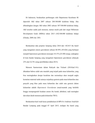 2
Di Indonesia, berdasarkan perhitungan oleh Departemen Kesehatan RI
diperoleh AKI tahun 2007 sebesar 248/100.000 kelahiran hidup. Jika
dibandingkan dengan AKI tahun 2002 sebesar 307/100.000 kelahiran hidup,
AKI tersebut sudah jauh menurun, namun masih jauh dari target Millenium
Development Goals (MDGs) tahun 2015 (102/100.000 kelahiran hidup)
(Efendy, 2009; hal. 205)
Berdasarkan data propinsi lampung tahun 2010 dari 182.815 ibu hamil
yang mengalami emesis gravidarum sebesar 60-50% (95.826) yang berlanjut
menjadi hiperemesis gravidarum mencapai 10-15% (25.500 orang), sedangkan
di kota bandar lampung yang mengalami hiperemesis gravidarum sebanyak
25% dari 22,791 orang (profildinkes tahun 2015).
Menurut Sastrawinata dalam Rukiyah dan Yulianti (2010;hal.118.)
dikatakan bahwa salah satu masalah yang terjadi pada masa kehamilan, yang
bisa meningkatkan derajat kesakitan dan rasionalnya akan menjadi angka
kematian maternal salah satunya terjadinya gestosis pada masa kehamilan atau
penyulit yang khas pada masa kehamilan dan salah satu gestosis dalam
kehamilan adalah Hiperemesis Gravidarum (mual-muntah yang berlebih
hingga mempengaruhi keadaan umum ibu lemah, dehidrasi, nadi meningkat
dan tekan darah menurun pada kehamilan TM I).
Berdasarkan hasil studi kasus pendahuluan di BPS Evi Andriani Amd.Keb
Bandar Lampung pada tanggal 07 April 2015, terdapat ibu hamil yang
 
