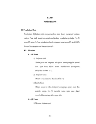 113
BAB IV
PEMBAHASAN
4.1 Pengkajian Data
Pengkajian dilakukan untuk mengumpulkan data dasar mengenai keadaan
pasien. Pada studi kasus ini, penulis melakukan pengkajian terhadap Ny. N
umur 27 tahun G1P0A0 usia kehamilan 8 minggu ( pada tanggal 7 Apri 2015)
dengan hiperemesis gravidarum tingkat I.
4.1.1 Identitas
4.1.1.1 Nama
1). Tinjauan teori
Nama jelas dan lengkap, bila perlu nama panggilan sehari
hari agar tidak keliru dalam memberikan penanganan
(walyani,2015;hal 118).
2). Tinjauan kasus
Dalam kasus ini nama ibu adalah Ny. N
3) Pembahasan
Dalam kasus ini tidak terdapat kesenjangan antara teori dan
praktik karena Ny. N memiliki nama jelas yang dapat
membedakan dengan klien yang lain.
4.1.1.2 Umur
1) Menurut tinjauan teori
 