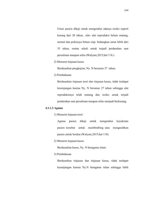 114
Umur pasien dikaji untuk mengetahui adanya resiko seperti
kurang dari 20 tahun, alat- alat reproduksi belum matang,
mental dan psikisnya belum siap. Sedangkan umur lebih dari
35 tahun, rentan sekali untuk terjadi perdarahan saat
persalinan maupun nifas (Walyani,2015;hal 118.).
2) Menurut tinjauan kasus
Berdasarkan pengkajian, Ny. N berumur 27 tahun.
3) Pembahasan
Berdasarkan tinjauan teori dan tinjauan kasus, tidak terdapat
kesenjangan karena Ny. N berumur 27 tahun sehingga alat
reproduksinya telah matang dan resiko untuk terjadi
perdarahan saat persalinan maupun nifas menjadi berkurang.
4.1.1.3 Agama
1) Menurut tinjauan teori
Agama pasien dikaji untuk mengetahui keyakinan
pasien tersebut untuk membimbing atau mengarahkan
pasien untuk berdoa (Walyani,2015;hal 118).
2) Menurut tinjauan kasus
Berdasarkan kasus, Ny. N beragama islam
3) Pembahasan
Berdasarkan tinjauan dan tinjauan kasus, tidak terdapat
kesenjangan karena Ny.N beragama islam sehingga lebih
 