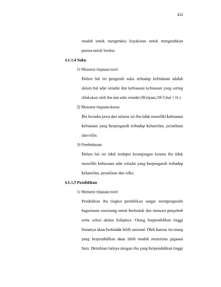 115
mudah untuk mengetahui keyakinan untuk mengarahkan
pasien untuk berdoa.
4.1.1.4 Suku
1) Menurut tinjauan teori
Dalam hal ini pengaruh suku terhadap kebidanan adalah
dalam hal adat istiadat dan kebiasaan kebiasaan yang sering
dilakukan oleh ibu dan adat istiadat (Walyani,2015;hal 118.).
2) Menurut tinjauan kasus
Ibu bersuku jawa dan selama ini ibu tidak memiliki kebiasaan
kebiasaan yang berpengaruh terhadap kehamilan, persalinan
dan nifas.
3) Pembahasan
Dalam hal ini tidak terdapat kesenjangan karena ibu tidak
memiliki kebiasaan adat istiadat yang berpengaruh terhadap
kehamilan, persalinan dan nifas.
4.1.1.5 Pendidikan
1) Menurut tinjauan teori
Pendidikan ibu tingkat pendidikan sangat mempengaruhi
bagaimana seseorang untuk bertindak dan mencari penyebab
serta solusi dalam hidupnya. Orang berpendidikan tinggi
biasanya akan bertindak lebih rasional. Oleh karena itu orang
yang berpendidikan akan lebih mudah menerima gagasan
baru. Demikian halnya dengan ibu yang berpendidikan tinggi
 