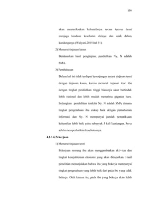 116
akan memeriksakan kehamilanya secara teratur demi
menjaga keadaan kesehatan dirinya dan anak dalam
kandunganya (Walyani,2015;hal 91).
2) Menurut tinjauan kasus
Berdasarkan hasil pengkajian, pendidikan Ny. N adalah
SMA.
3) Pembahasan
Dalam hal ini tidak terdapat kesenjangan antara tinjauan teori
dengan tinjauan kasus, karena menurut tinjauan teori ibu
dengan tingkat pendidikan tinggi biasanya akan bertindak
lebih rasional dan lebih mudah menerima gagasan baru.
Sedangkan pendidikan terakhir Ny. N adalah SMA dimana
tingkat pengetahuan ibu cukup baik dengan pemahaman
informasi dan Ny. N mempunyai jumlah pemeriksaan
kehamilan lebih baik yaitu sebanyak 3 kali kunjungan. Serta
selalu memperhatikan kesehatannya.
4.1.1.6 Pekerjaan
1) Menurut tinjauan teori
Pekerjaan seorang ibu akan menggambarkan aktivitas dan
tingkat kesejahteraan ekonomi yang akan didapatkan. Hasil
penelitian menunjukkan bahwa ibu yang bekerja mempunyai
tingkat pengetahuan yang lebih baik dari pada ibu yang tidak
bekerja. Oleh karena itu, pada ibu yang bekerja akan lebih
 