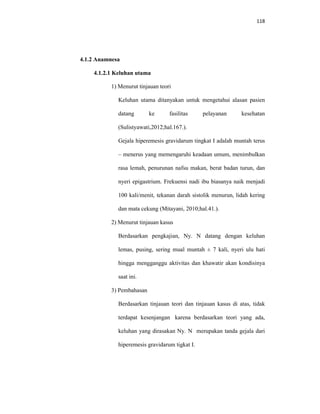 118
4.1.2 Anamnesa
4.1.2.1 Keluhan utama
1) Menurut tinjauan teori
Keluhan utama ditanyakan untuk mengetahui alasan pasien
datang ke fasilitas pelayanan kesehatan
(Sulistyawati,2012;hal.167.).
Gejala hiperemesis gravidarum tingkat I adalah muntah terus
– menerus yang memengaruhi keadaan umum, menimbulkan
rasa lemah, penurunan nafsu makan, berat badan turun, dan
nyeri epigastrium. Frekuensi nadi ibu biasanya naik menjadi
100 kali/menit, tekanan darah sistolik menurun, lidah kering
dan mata cekung (Mitayani, 2010;hal.41.).
2) Menurut tinjauan kasus
Berdasarkan pengkajian, Ny. N datang dengan keluhan
lemas, pusing, sering mual muntah ± 7 kali, nyeri ulu hati
hingga mengganggu aktivitas dan khawatir akan kondisinya
saat ini.
3) Pembahasan
Berdasarkan tinjauan teori dan tinjauan kasus di atas, tidak
terdapat kesenjangan karena berdasarkan teori yang ada,
keluhan yang dirasakan Ny. N merupakan tanda gejala dari
hiperemesis gravidarum tigkat I.
 