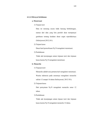 119
4.1.2.2 Riwayat Kebidanan
a. Menstruasi
1) Tinjuan teori
Data ini memang secara tidak lansung berhubungan,
namun dari data yang kita peroleh akan mempunyai
gambaran tentang keadaan dasar organ reproduksinya
(Sulistyawati,2012;181).
2) Tinjuan kasus
Dasar hasil pemeriksaan Ny.N mengalami menstruasi.
3) Pembahasan
Tidak ada kesenjangan antara tinjauan teori dan tinjauan
kasus karena Ny.N mengalami menstruasi.
b. Menarche
1) Tinjauan teori
Menarche adalah usia pertama kali mengalami menstruasi.
Wanita indonesia pada umumnya mengalami menarche
sekitar 12 sampai 16 tahun (Sulistyawati, 2012:181).
2) Tinjauan kasus
Dari pernyataan Ny.N mengalami menarche umur 12
tahun.
3) Pembahasan
Tidak ada kesenjangan antara tijauan teori dan tinjauan
kasus karena Ny.N mengalami menarche 12 tahun.
 
