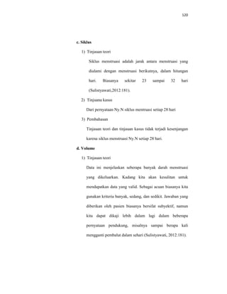 120
c. Siklus
1) Tinjauan teori
Siklus menstruasi adalah jarak antara menstruasi yang
dialami dengan menstruasi berikutnya, dalam hitungan
hari. Biasanya sekitar 23 sampai 32 hari
(Sulistyawati,2012:181).
2) Tinjuana kasus
Dari pernyataan Ny.N siklus mentruasi setiap 28 hari
3) Pembahasan
Tinjauan teori dan tinjauan kasus tidak terjadi kesenjangan
karena siklus menstruasi Ny.N setiap 28 hari.
d. Volume
1) Tinjauan teori
Data ini menjelaskan seberapa banyak darah menstruasi
yang dikeluarkan. Kadang kita akan kesulitan untuk
mendapatkan data yang valid. Sebagai acuan biasanya kita
gunakan kriteria banyak, sedang, dan sedikit. Jawaban yang
diberikan oleh pasien biasanya bersifat subyektif, namun
kita dapat dikaji lebih dalam lagi dalam beberapa
pernyataan pendukung, misalnya sampai berapa kali
mengganti pembalut dalam sehari (Sulistyawati, 2012:181).
 