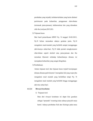 122
perubahan yang terjadi), keluhan-keluhan yang lazim dialami
pertrimester pada kehamilan, penggunaan obat-obatan
(termasuk jamu-jamuan), kekhawatiran lain yang dirasakan
oleh ibu (walyani,2015;85).
2) Tinjauan kasus
Dari hasil pemeriksaan HPHT Ny. N tanggal 10-02-2015,
Ny.N belum merasakan adanya gerakan janin, Ny.N
mengalami mual-muntah yang berlebih sampai mengganggu
aktivitasnya sehari-hari, Ny.N tidak pernah mengkonsumsi
obat-obatan seperti alcohol atau jamu-jamuan dan ibu
meraskan khawatir terhadap kehamilannya dimana ini
merupakan kehamilan yang sangat diinginkan.
3) Pembahasan
Antara tinjauan teori dan tinjauan kasus terjadi kesenjangan
dimana dimana pad trimester I merupakan hal yang wajar jika
mengalami mual muntah yang berlebihan tetapi Ny. N
mengalami mual muntah yang berlebih hingga mengganggu
aktivitas sehari-hari.
4.1.2.4 Riwayat kesehatan
1) Tinjauan teori
Data dari riwayat kesehatan ini dapat kita gunakan
sebagai “penanda” (warning) akan adanya penyulit masa
hamil. Adanya perubahan fisik dan fisiologis pada masa
 
