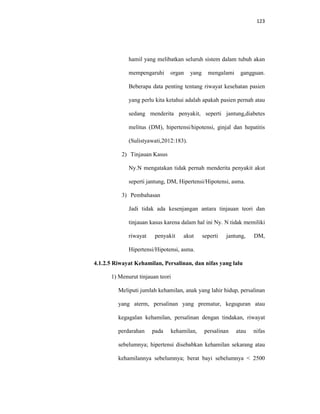 123
hamil yang melibatkan seluruh sistem dalam tubuh akan
mempengaruhi organ yang mengalami gangguan.
Beberapa data penting tentang riwayat kesehatan pasien
yang perlu kita ketahui adalah apakah pasien pernah atau
sedang menderita penyakit, seperti jantung,diabetes
melitus (DM), hipertensi/hipotensi, ginjal dan hepatitis
(Sulistyawati,2012:183).
2) Tinjauan Kasus
Ny.N mengatakan tidak pernah menderita penyakit akut
seperti jantung, DM, Hipertensi/Hipotensi, asma.
3) Pembahasan
Jadi tidak ada kesenjangan antara tinjauan teori dan
tinjauan kasus karena dalam hal ini Ny. N tidak memiliki
riwayat penyakit akut seperti jantung, DM,
Hipertensi/Hipotensi, asma.
4.1.2.5 Riwayat Kehamilan, Persalinan, dan nifas yang lalu
1) Menurut tinjauan teori
Meliputi jumlah kehamilan, anak yang lahir hidup, persalinan
yang aterm, persalinan yang prematur, keguguran atau
kegagalan kehamilan, persalinan dengan tindakan, riwayat
perdarahan pada kehamilan, persalinan atau nifas
sebelumnya; hipertensi disebabkan kehamilan sekarang atau
kehamilannya sebelumnya; berat bayi sebelumnya < 2500
 