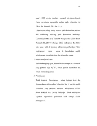 124
atau > 4000 gr; dan masalah – masalah lain yang dialami.
Dapat membantu mengelola asuhan pada kehamilan ini
(Dewi dan Sunarsih, 2011;hal.151.).
Hiperemesis paling sering muncul pada kehamilan pertama
dan cenderung berulang pada kehamilan berikutnya
(Arisman,2010;hal.27.). Menurut Wiknjosastro (2005) dalam
Rukiyah dkk, (2010) beberapa faktor predisposisi dan faktor
lain yang telah di temukan adalah sebagai berikut, Faktor
predisposisi yang sering di kemukakan adalah
primigravida, molahidatidosa dan kehamilan ganda.
2) Menurut tinjauan kasus
Berdasarkan pengkajian, kehamilan ini merupakan kehamilan
yang pertama bagi Ny. N , belum pernah melahirkan dan
belum pernah keguguran.
3) Pembahasan
Tidak terdapat kesenjangan antara tinjauan teori dan
tinjauan kasus, dikarenakan kehamilan Ny. N saat ini adalah
kehamilan yang pertama, Menurut Wiknjosastro (2005)
dalam Rukiyah dkk, (2010) beberapa faktor predisposisi
kejadian hiperemesis gravidarum salah satunya adalah
primigravida.
 