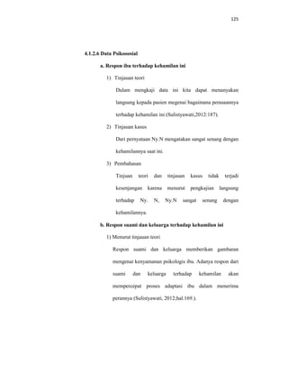125
4.1.2.6 Data Psikososial
a. Respon ibu terhadap kehamilan ini
1) Tinjauan teori
Dalam mengkaji data ini kita dapat menanyakan
langsung kepada pasien megenai bagaimana perasaannya
terhadap kehamilan ini (Sulistyawati,2012:187).
2) Tinjauan kasus
Dari pernyataan Ny.N mengatakan sangat senang dengan
kehamilannya saat ini.
3) Pembahasan
Tinjuan teori dan tinjauan kasus tidak terjadi
kesenjangan karena menurut pengkajian langsung
terhadap Ny. N, Ny.N sangat senang dengan
kehamilannya.
b. Respon suami dan keluarga terhadap kehamilan ini
1) Menurut tinjauan teori
Respon suami dan keluarga memberikan gambaran
mengenai kenyamanan psikologis ibu. Adanya respon dari
suami dan keluarga terhadap kehamilan akan
mempercepat proses adaptasi ibu dalam menerima
perannya (Sulistyawati, 2012;hal.169.).
 