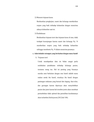 126
2) Menurut tinjauan kasus
Berdasarkan pengkajian, suami dan keluarga memberikan
respon yang baik terhadap kehamilan dengan menerima
adanya kehamilan saat ini.
3) Pembahasan
Berdasarkan tinjauan teori dan tinjauan kasus di atas, tidak
terdapat kesenjangan karena suami dan keluarga Ny. N
memberikan respon yang baik terhadap kehamilan
sehingga membantu Ny. N dalam menerima perannya.
c. Adat-istiadat setempat yang berkaitan dengan masa hamil
1) Tinjauan teori
Untuk mendapatkan data ini bidan sangat perlu
melakukan pendekatan terhadap keluarga pasien,
terutama orang tua. Hal ini penting yang biasanya
mereka anut berkaitan dengan mas hamil adalah menu
makan untuk ibu hamil, misalnya ibu hamil dengan
pantangan makanan yang berasal dari daging, ikan telur,
dan gorengan karena dipercaya akan menyebabkan
pasien dan janin karena hal tersebut justru akan membuat
pertumbuhan tidak optimal dan pemulihan kesehatannya
akan terlambat (Sulistyawati,2012;hal 188).
 
