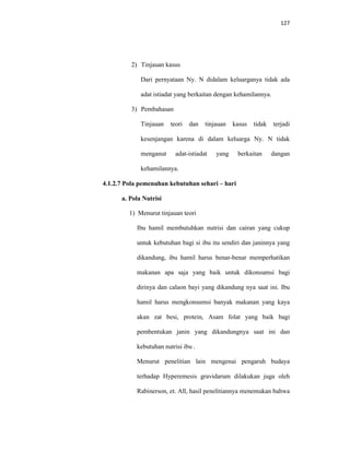 127
2) Tinjauan kasus
Dari pernyataan Ny. N didalam keluarganya tidak ada
adat istiadat yang berkaitan dengan kehamilannya.
3) Pembahasan
Tinjauan teori dan tinjauan kasus tidak terjadi
kesenjangan karena di dalam keluarga Ny. N tidak
menganut adat-istiadat yang berkaitan dangan
kehamilannya.
4.1.2.7 Pola pemenuhan kebutuhan sehari – hari
a. Pola Nutrisi
1) Menurut tinjauan teori
Ibu hamil membutuhkan nutrisi dan cairan yang cukup
untuk kebutuhan bagi si ibu itu sendiri dan janinnya yang
dikandung, ibu hamil harus benar-benar memperhatikan
makanan apa saja yang baik untuk dikonsumsi bagi
dirinya dan calaon bayi yang dikandung nya saat ini. Ibu
hamil harus mengkonsumsi banyak makanan yang kaya
akan zat besi, protein, Asam folat yang baik bagi
pembentukan janin yang dikandungnya saat ini dan
kebutuhan nutrisi ibu .
Menurut penelitian lain mengenai pengaruh budaya
terhadap Hyperemesis gravidarum dilakukan juga oleh
Rabinerson, et. All, hasil penelitiannya menemukan bahwa
 
