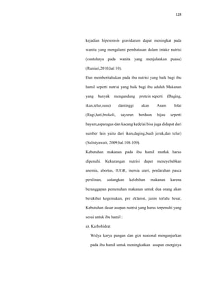 128
kejadian hiperemsis gravidarum dapat meningkat pada
wanita yang mengalami pembatasan dalam intake nutrisi
(contohnya pada wanita yang menjalankan puasa)
(Runiari,2010;hal 10).
Dan memberitahukan pada ibu nutrisi yang baik bagi ibu
hamil seperti nutrisi yang baik bagi ibu adalah Makanan
yang banyak mengandung protein seperti (Daging,
ikan,telur,susu) dantinggi akan Asam folat
(Ragi,hati,brokoli, sayuran berdaun hijau seperti
bayam,asparagus dan kacang kedelai bisa juga didapat dari
sumber lain yaitu dari ikan,daging,buah jeruk,dan telur)
(Sulistyawati, 2009;hal.108-109).
Kebutuhan makanan pada ibu hamil mutlak harus
dipenuhi. Kekurangan nutrisi dapat meneyebabkan
anemia, abortus, IUGR, inersia uteri, perdarahan pasca
perslinan, sedangkan kelebihan makanan karena
beranggapan pemenuhan makanan untuk dua orang akan
berakibat kegemukan, pre eklamsi, janin terlalu besar,
Kebutuhan dasar asupan nutrisi yang harus terpenuhi yang
sesui untuk ibu hamil :
a). Karbohidrat
Widya karya pangan dan gizi nasional menganjurkan
pada ibu hamil untuk meningkatkan asupan energinya
 