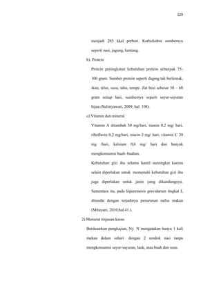129
menjadi 285 kkal perhari. Karbohidrat sumbernya
seperti nasi, jagung, kentang.
b). Protein
Protein peningkatan kebutuhan protein sebanyak 75-
100 gram. Sumber protein seperti daging tak berlemak,
ikan, telur, susu, tahu, tempe. Zat besi sebesar 30 – 60
gram setiap hari, sumbernya seperti sayur-sayuran
hijau.(Sulistyawati, 2009; hal. 108).
c).Vitamin dan mineral
Vitamin A ditambah 50 mg/hari, tiamin 0,2 mg/ hari,
riboflavin 0,2 mg/hari, niacin 2 mg/ hari, vitamin C 20
mg /hari, kalsium 0,6 mg/ hari dan banyak
mengkonsumsi buah–buahan.
Kebutuhan gizi ibu selama hamil meningkat karena
selain diperlukan untuk memenuhi kebutuhan gizi ibu
juga diperlukan untuk janin yang dikandungnya.
Sementara itu, pada hiperemesis gravidarum tingkat I,
ditandai dengan terjadinya penurunan nafsu makan
(Mitayani, 2010;hal.41.).
2) Menurut tinjauan kasus
Berdasarkan pengkajian, Ny. N mengatakan hanya 1 kali
makan dalam sehari dengan 2 sendok nasi tanpa
mengkonsumsi sayur-sayuran, lauk, atau buah dan susu.
 