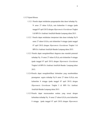 4
1.3.2 Tujuan Khusus
1.3.2.1 Penulis dapat melakukan pengumpulan data dasar terhadap Ny.
N umur 27 tahun G1P0A0 usia kehamilan 8 minggu (pada
tanggal 07 april 2015) dengan Hiperemesis Gravidarum Tingkat
I di BPS Evi Andriani Amd.Keb Bandar Lampung tahun 2015.
1.3.2.2 Penulis dapat melakukan interpretasi data dasar terhadap Ny.N
umur 27 tahun G1P0A0 usia kehamilan 8 minggu (pada tanggal
07 april 2015) dengan Hiperemesis Gravidarum Tingkat I di
BPS Evi Andriani Amd.Keb Bandar Lampung tahun 2015.
1.3.2.3 Penulis dapat mengidentifikasi diagnosa atau masalah potensial
terhadap Ny. N umur 27 tahun G1P0A0 usia kehamilan 8 minggu
(pada tanggal 07 april 2015) dengan Hiperemesis Gravidarum
Tingkat I di BPS Evi Andriani Amd.Keb Bandar Lampung tahun
2015.
1.3.2.4 Penulis dapat mengidentifikasi kebutuhan yang membutuhkan
penanganan segera terhadap Ny.N umur 27 tahun G1P0A0 usia
kehamilan 8 minggu (pada tanggal 07 april 2015) dengan
Hiperemesis Gravidarum Tingkat I di BPS Evi Andriani
Amd.Keb Bandar Lampung tahun 2015.
1.3.2.5 Penulis dapat merencanakan asuhan yang sesuai dengan
kebutuhan terhadap Ny. N umur 27 tahun G1P0A0 usia kehamilan
8 minggu (pada tanggal 07 april 2015) dengan Hiperemesis
 