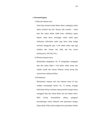 131
c. Personal hygiene
1) Menurut tinjauan teori
Ganti baju minimal sekali dalam sehari, sedangkan celana
dalam minimal dua kali. Namun, jika sewaktu – waktu
baju dan celana dalam sudah kotor, sebaiknya segera
diganti tanpa harus menunggu waktu untuk ganti
berikutnya kebersihan mulut juga harus tetap terjaga
minimal menggosok gigi 3 kali dalam sehari agar gigi
terbebas dari kuman dan tidak ada bau aseton
(Sulistyawati, 2012;hal.185.).
2) Menurut tinjauan kasus
Berdasarkan pengkajian, Ny. N mengatakan mengganti
baju dan celana dalam 1 kali dalam sehari setiap sore
sehabis mandi dan merasa bibirnya sering kering dan
merasa hawa nafasnya berbau.
3) Pembahasan
Berdasarkan tinjauan teori dan tinjauan kasus di atas,
terdapat kesenjangan karena Ny. N kurang menjaga
kebersihan dirinya terutama organ genetalia dengan hanya
mengganti baju dan celana dalam satu kali dalam sehari.
Bibir kering menunjukkan adanya gangguan
keseimbangan cairan elektrolit serta penurunan oksigen
dalam darah. Pada mulut terdapat hawa pernafasan berbau
 
