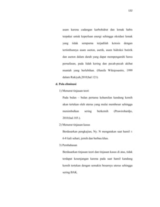 132
asam karena cadangan karbohidrat dan lemak habis
terpakai untuk keperluan energi sehingga oksidasi lemak
yang tidak sempurna terjadilah ketosis dengan
tertimbunnya asam aseton, asetik, asam hidroksi butirik
dan aseton dalam darah yang dapat mempengaruhi hawa
pernafasan, pada lidah kering dan pecah-pecah akibat
muntah yang berlebihan. (Hanifa Wiknjosastro, 1999
dalam Rukiyah,2010;hal 121).
d. Pola eliminasi
1) Menurut tinjauan teori
Pada bulan – bulan pertama kehamilan kandung kemih
akan tertekan oleh uterus yang mulai membesar sehingga
menimbulkan sering berkemih (Prawirohardjo,
2010;hal.185.).
2) Menurut tinjauan kasus
Berdasarkan pengkajian, Ny. N mengatakan saat hamil ±
6-8 kali sehari, jernih dan berbau khas.
3) Pembahasan
Berdasarkan tinjauan teori dan tinjauan kasus di atas, tidak
terdapat kesenjangan karena pada saat hamil kandung
kemih tertekan dengan semakin besarnya uterus sehingga
sering BAK.
 