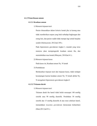133
4.1.3 Pemeriksaan umum
4.1.3.1 Keadaan umum
1) Menurut tinjauan teori
Pasien dimasukkan dalam kriteria lemah jika ia kurang atau
tidak memberikan respon yang baik terhadap lingkungan dan
orang lain, dan pasien sudah tidak mampu lagi untuk berjalan
sendiri (Sulistyawati, 2012;hal.189.).
Pada hiperemesis gravidarum tingkat I, muntah yang terus
menerus akan mempengaruhi keadaan umum ibu, dan
menimbulkan rasa lemah (Mitayani, 2010;hal.41.).
2) Menurut tinjauan kasus
Pada kasus ini, Keadaan umum Ny. N lemah
3) Pembahasan
Berdasarkan tinjauan teori dan tinjauan kasus, tidak terdapat
kesenjangan karena keadaan umum Ny. N lemah akibat Ny.
N mengalami hiperemesis gravidarum tingkat I.
4.1.3.2 Tekanan darah
1) Menurut tinjauan teori
Tekanan darah ibu hamil tidak boleh mencapai 140 mmHg
sistolik atau 90 mmHg diastolik. Perubahan 30 mmHg
sistolik dan 15 mmHg diastolik di atas tensi sebelum hamil,
menandakan toxaemia gravidarum (keracunan kehamilan)
(Hani,2011;hal.91.).
 