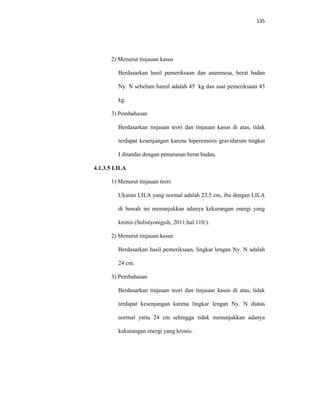 135
2) Menurut tinjauan kasus
Berdasarkan hasil pemeriksaan dan anamnesa, berat badan
Ny. N sebelum hamil adalah 45 kg dan saat pemeriksaan 43
kg.
3) Pembahasan
Berdasarkan tinjauan teori dan tinjauan kasus di atas, tidak
terdapat kesenjangan karena hiperemesis gravidarum tingkat
I ditandai dengan penurunan berat badan.
4.1.3.5 LILA
1) Menurut tinjauan teori
Ukuran LILA yang normal adalah 23,5 cm, ibu dengan LILA
di bawah ini menunjukkan adanya kekurangan energi yang
kronis (Sulistyonigsih, 2011;hal.110.).
2) Menurut tinjauan kasus
Berdasarkan hasil pemeriksaan, lingkar lengan Ny. N adalah
24 cm.
3) Pembahasan
Berdasarkan tinjauan teori dan tinjauan kasus di atas, tidak
terdapat kesenjangan karena lingkar lengan Ny. N diatas
normal yaitu 24 cm sehingga tidak menunjukkan adanya
kekurangan energi yang kronis.
 