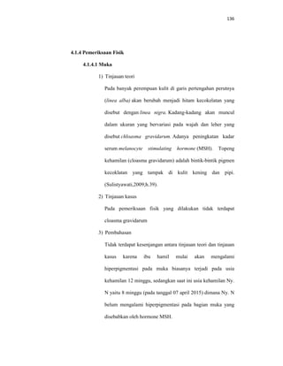 136
4.1.4 Pemeriksaan Fisik
4.1.4.1 Muka
1) Tinjauan teori
Pada banyak perempuan kulit di garis pertengahan perutnya
(linea alba) akan berubah menjadi hitam kecokelatan yang
disebut dengan linea nigra. Kadang-kadang akan muncul
dalam ukuran yang bervariasi pada wajah dan leher yang
disebut chloasma gravidarum. Adanya peningkatan kadar
serum melanocyte stimulating hormone (MSH). Topeng
kehamilan (cloasma gravidarum) adalah bintik-bintik pigmen
kecoklatan yang tampak di kulit kening dan pipi.
(Sulistyawati,2009;h.39).
2) Tinjauan kasus
Pada pemeriksaan fisik yang dilakukan tidak terdapat
cloasma gravidarum
3) Pembahasan
Tidak terdapat kesenjangan antara tinjauan teori dan tinjauan
kasus karena ibu hamil mulai akan mengalami
hiperpigmentasi pada muka biasanya terjadi pada usia
kehamilan 12 minggu, sedangkan saat ini usia kehamilan Ny.
N yaitu 8 minggu (pada tanggal 07 april 2015) dimana Ny. N
belum mengalami hiperpigmentasi pada bagian muka yang
disebabkan oleh hormone MSH.
 