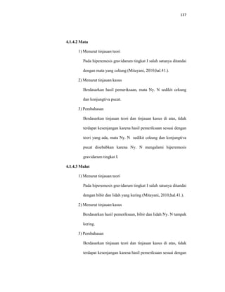 137
4.1.4.2 Mata
1) Menurut tinjauan teori
Pada hiperemesis gravidarum tingkat I salah satunya ditandai
dengan mata yang cekung (Mitayani, 2010;hal.41.).
2) Menurut tinjauan kasus
Berdasarkan hasil pemeriksaan, mata Ny. N sedikit cekung
dan konjungtiva pucat.
3) Pembahasan
Berdasarkan tinjauan teori dan tinjauan kasus di atas, tidak
terdapat kesenjangan karena hasil pemeriksaan sesuai dengan
teori yang ada, mata Ny. N sedikit cekung dan konjungtiva
pucat disebabkan karena Ny. N mengalami hiperemesis
gravidarum tingkat I.
4.1.4.3 Mulut
1) Menurut tinjauan teori
Pada hiperemesis gravidarum tingkat I salah satunya ditandai
dengan bibir dan lidah yang kering (Mitayani, 2010;hal.41.).
2) Menurut tinjauan kasus
Berdasarkan hasil pemeriksaan, bibir dan lidah Ny. N tampak
kering.
3) Pembahasan
Berdasarkan tinjauan teori dan tinjauan kasus di atas, tidak
terdapat kesenjangan karena hasil pemeriksaan sesuai dengan
 