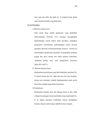 138
teori yang ada, bibir dan lidah Ny. N tampak kering akibat
mual muntah berlebih yang dialaminya.
4.1.4.4 Payudara
1) Menurut tinjauan teori
Pada areola akan terlihat pigmentasi yang berlebihan
(Prawirohardjo, 2010;hal 179.). Estrogen meningkatkan
perkembangan sistem duktus pada payudara, sedangkan
progesteron menstimulasi perkembangan sistem alveolar
payudara. Bersama somatomamotropin, hormon – hormon ini
menimbulkan pembesaran payudara, menimbulkan perasaan
tegang dan nyeri selama dua bulan pertama kehamilan,
pelebaran puting susu, serta pengeluaran kolostrum
(Hani,2011;hal72.).
2) Menurut tinjauan kasus
Berdasarkan pemeriksaan yang telah dilakukan, payudara Ny.
N simetris kanan dan kiri, tidak ada rasa nyeri dan benjolan,
puting susu menonjol, tampak hiperpigmentasi pada aerola
dan belum terdapat pengeluaran kolostrum
3) Pembahasan
Berdasarkan tinjauan teori dan tinjauan kasus di atas, tidak
terdapat kesenjangan karena perubahan yang terjadi pada Ny.
N di bagian payudara disebabkan karena peningkatan
hormon, dimana salah satunya adalah hormon estrogen.
 