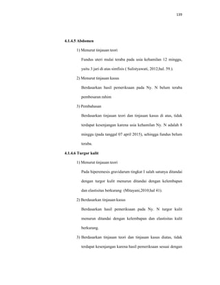 139
4.1.4.5 Abdomen
1) Menurut tinjauan teori
Fundus uteri mulai teraba pada usia kehamilan 12 minggu,
yaitu 3 jari di atas simfisis ( Sulistyawati, 2012;hal. 59.).
2) Menurut tinjauan kasus
Berdasarkan hasil pemeriksaan pada Ny. N belum teraba
pembesaran rahim
3) Pembahasan
Berdasarkan tinjauan teori dan tinjauan kasus di atas, tidak
terdapat kesenjangan karena usia kehamilan Ny. N adalah 8
minggu (pada tanggal 07 april 2015), sehingga fundus belum
teraba.
4.1.4.6 Turgor kulit
1) Menurut tinjauan teori
Pada hiperemesis gravidarum tingkat I salah satunya ditandai
dengan turgor kulit menurun ditandai dengan kelembapan
dan elastisitas berkurang (Mitayani,2010;hal 41).
2) Berdasarkan tinjauan kasus
Berdasarkan hasil pemeriksaan pada Ny. N turgor kulit
menurun ditandai dengan kelembapan dan elastisitas kulit
berkurang.
3) Berdasarkan tinjauan teori dan tinjauan kasus diatas, tidak
terdapat kesenjangan karena hasil pemeriksaan sesuai dengan
 