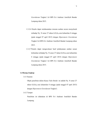 5
Gravidarum Tingkat I di BPS Evi Andriani Amd.Keb Bandar
Lampung tahun 2015.
1.3.2.6 Penulis dapat melaksanakan rencana asuhan secara menyeluruh
terhadap Ny. N umur 27 tahun G1P0A0 usia kehamilan 8 minggu
(pada tanggal 07 april 2015) dengan Hiperemesis Gravidarum
Tingkat I di BPS Evi Andriani Amd.Keb Bandar Lampung tahun
2015.
1.3.2.7 Penulis dapat mengevaluasi hasil pelaksanaan asuhan sesuai
kebutuhan terhadap Ny. N umur 27 tahun G1P0A0 usia kehamilan
8 minggu (pada tanggal 07 april 2015) dengan Hiperemesis
Gravidarum Tingkat I di BPS Evi Andriani Amd.Keb Bandar
Lampung tahun 2015.
1.4 Ruang Lingkup
1.4.1 Sasaran
Objek penelitian dalam Karya Tulis Ilmiah ini adalah Ny. N umur 27
tahun G1P0A0 usia kehamilan 8 minggu (pada tanggal 07 april 2015)
dengan Hiperemesis Gravidarum Tingkat I.
1.4.2 Tempat
Penelitian ini dilakukan di BPS Evi Andriani Amd.Keb Bandar
Lampung.
 