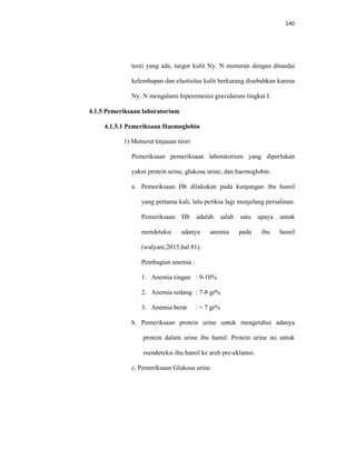 140
teori yang ada, turgor kulit Ny. N menurun dengan ditandai
kelembapan dan elastisitas kulit berkurang disebabkan karena
Ny. N mengalami hiperemesisi gravidarum tingkat I.
4.1.5 Pemeriksaan laboratorium
4.1.5.1 Pemeriksaan Haemoglobin
1) Menurut tinjauan teori
Pemeriksaan pemeriksaan laboratorium yang diperlukan
yakni protein urine, glukosa urine, dan haemoglobin.
a. Pemeriksaan Hb dilakukan pada kunjungan ibu hamil
yang pertama kali, lalu periksa lagi menjelang persalinan.
Pemeriksaan Hb adalah salah satu upaya untuk
mendeteksi adanya anemia pada ibu hamil
(walyani,2015;hal 81).
Pembagian anemia :
1. Anemia ringan : 9-10%
2. Anemia sedang : 7-8 gr%
3. Anemia berat : < 7 gr%
b. Pemeriksaan protein urine untuk mengetahui adanya
protein dalam urine ibu hamil. Protein urine ini untuk
mendeteksi ibu hamil ke arah pre-eklamsi.
c. Pemeriksaan Glukosa urine
 
