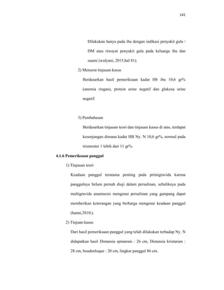 141
Dilakukan hanya pada ibu dengan indikasi penyakit gula /
DM atau riwayat penyakit gula pada keluarga ibu dan
suami (walyani, 2015;hal 81).
2) Menurut tinjauan kasus
Berdasarkan hasil pemeriksaan kadar Hb ibu 10,6 gr%
(anemia ringan), protein urine negatif dan glukosa urine
negatif.
3) Pembahasan
Berdasarkan tinjauan teori dan tinjauan kasus di atas, terdapat
kesenjangan dimana kadar HB Ny. N 10,6 gr%, normal pada
trismester 1 lebih dari 11 gr%.
4.1.6 Pemeriksaan panggul
1) Tinjauan teori
Keadaan panggul terutama penting pada primigravida karena
panggulnya belum pernah diuji dalam persalinan, sebaliknya pada
multigravida anamnesis mengenai persalinan yang gampang dapat
memberikan keterangan yang berharga mengenai keadaan panggul
(hanni,2010;).
2) Tinjuan kasus
Dari hasil pemeriksaan panggul yang telah dilakukan terhadap Ny. N
didapatkan hasil Distansia spinarum : 26 cm, Distansia kristarum :
28 cm, boudenloque : 20 cm, lingkar panggul 86 cm.
 