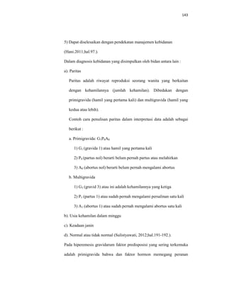 143
5) Dapat diselesaikan dengan pendekatan manajemen kebidanan
(Hani.2011;hal.97.).
Dalam diagnosis kebidanan yang disimpulkan oleh bidan antara lain :
a). Paritas
Paritas adalah riwayat reproduksi seorang wanita yang berkaitan
dengan kehamilannya (jumlah kehamilan). Dibedakan dengan
primigravida (hamil yang pertama kali) dan multigravida (hamil yang
kedua atau lebih).
Contoh cara penulisan paritas dalam interpretasi data adalah sebagai
berikut :
a. Primigravida: G1P0A0
1) G1 (gravida 1) atau hamil yang pertama kali
2) P0 (partus nol) berarti belum pernah partus atau melahirkan
3) A0 (abortus nol) berarti belum pernah mengalami abortus
b. Multigravida
1) G3 (gravid 3) atau ini adalah kehamilannya yang ketiga
2) P1 (partus 1) atau sudah pernah mengalami persalinan satu kali
3) A1 (abortus 1) atau sudah pernah mengalami abortus satu kali
b). Usia kehamilan dalam minggu
c). Keadaan janin
d). Normal atau tidak normal (Sulistyawati, 2012;hal.191-192.).
Pada hiperemesis gravidarum faktor predisposisi yang sering terkemuka
adalah primigravida bahwa dan faktor hormon memegang peranan
 