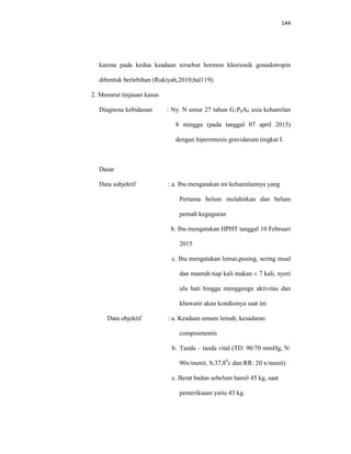 144
karena pada kedua keadaan tersebut hormon khorionik gonadotropin
dibentuk berlebihan (Rukiyah,2010;hal119).
2. Menurut tinjauan kasus
Diagnosa kebidanan : Ny. N umur 27 tahun G1P0A0 usia kehamilan
8 minggu (pada tanggal 07 april 2015)
dengan hiperemesis gravidarum tingkat I.
Dasar
Data subjektif : a. Ibu mengatakan ini kehamilannya yang
Pertama belum melahirkan dan belum
pernah keguguran
b. Ibu mengatakan HPHT tanggal 10 Februari
2015
c. Ibu mengatakan lemas,pusing, sering mual
dan muntah tiap kali makan ± 7 kali, nyeri
ulu hati hingga menggangu aktivitas dan
khawatir akan kondisinya saat ini
Data objektif : a. Keadaan umum lemah, kesadaran
composmentis
b. Tanda – tanda vital (TD: 90/70 mmHg, N:
90x/menit, S:37,80
c dan RR: 20 x/menit)
c. Berat badan sebelum hamil 45 kg, saat
pemeriksaan yaitu 43 kg.
 