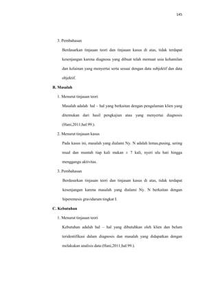 145
3. Pembahasan
Berdasarkan tinjauan teori dan tinjauan kasus di atas, tidak terdapat
kesenjangan karena diagnosa yang dibuat telah memuat usia kehamilan
dan kelainan yang menyertai serta sesuai dengan data subjektif dan data
objektif.
B. Masalah
1. Menurut tinjauan teori
Masalah adalah hal – hal yang berkaitan dengan pengalaman klien yang
ditemukan dari hasil pengkajian atau yang menyertai diagnosis
(Hani,2011;hal.99.).
2. Menurut tinjauan kasus
Pada kasus ini, masalah yang dialami Ny. N adalah lemas,pusing, sering
mual dan muntah tiap kali makan ± 7 kali, nyeri ulu hati hingga
menggangu aktivitas.
3. Pembahasan
Berdasarkan tinjauan teori dan tinjauan kasus di atas, tidak terdapat
kesenjangan karena masalah yang dialami Ny. N berkaitan dengan
hiperemesis gravidarum tingkat I.
C. Kebutuhan
1. Menurut tinjauan teori
Kebutuhan adalah hal – hal yang dibutuhkan oleh klien dan belum
teridentifikasi dalam diagnosis dan masalah yang didapatkan dengan
melakukan analisis data (Hani,2011;hal.99.).
 