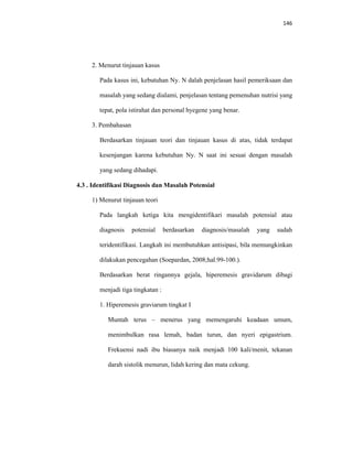 146
2. Menurut tinjauan kasus
Pada kasus ini, kebutuhan Ny. N dalah penjelasan hasil pemeriksaan dan
masalah yang sedang dialami, penjelasan tentang pemenuhan nutrisi yang
tepat, pola istirahat dan personal hyegene yang benar.
3. Pembahasan
Berdasarkan tinjauan teori dan tinjauan kasus di atas, tidak terdapat
kesenjangan karena kebutuhan Ny. N saat ini sesuai dengan masalah
yang sedang dihadapi.
4.3 . Identifikasi Diagnosis dan Masalah Potensial
1) Menurut tinjauan teori
Pada langkah ketiga kita mengidentifikari masalah potensial atau
diagnosis potensial berdasarkan diagnosis/masalah yang sudah
teridentifikasi. Langkah ini membutuhkan antisipasi, bila memungkinkan
dilakukan pencegahan (Soepardan, 2008;hal.99-100.).
Berdasarkan berat ringannya gejala, hiperemesis gravidarum dibagi
menjadi tiga tingkatan :
1. Hiperemesis graviarum tingkat I
Muntah terus – menerus yang memengaruhi keadaan umum,
menimbulkan rasa lemah, badan turun, dan nyeri epigastrium.
Frekuensi nadi ibu biasanya naik menjadi 100 kali/menit, tekanan
darah sistolik menurun, lidah kering dan mata cekung.
 