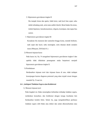 147
2. Hiperemesis gravidarum tingkat II
Ibu tampak lemas dan apatis, lidah kotor, nadi kecil dan cepat, suhu
tubuh terkadang naik, serta mata sedikit ikterik. Berat badan ibu turun,
timbul hipotensi, hemokonsentrasi, oliguria, konstipasi, dan napas bau
aseton.
3. Hiperemesis gravidarum tingkat III
Kesadaran ibu menurun dari samnolen hingga koma, muntah berhenti,
nadi cepat dan kecil, suhu meningkat, serta tekanan darah semakin
turun (Mitayani, 2010;hal.41.).
2) Menurut tinjauan kasus
Pada kasus ini, Ny. N mengalami hiperemesis gravidarum tingkat I dan
apabila tidak dilakukan penanganan maka berpotensi menjadi
hiperemesis gravidarum tingkat II.
3) Pembahasan
Berdasarkan tinjauan teori dan tinjauan kasus di atas, tidak terdapat
kesenjangan karena diagnosa potensial yang akan terjadi sesuai dengan
masalah Ny. N saat ini.
4.4 . Antisipasi Tindakan Segera atau Kolaborasi
1). Menurut tinjauan teori
Pada langkah ini, bidan menetapkan kebutuhan terhadap tindakan segera,
melakukan konsultasi, dan kolaborasi dengan tenaga kesehatan lain
berdasarkan kondisi klien. Selain itu, juga mengidentifikasi perlunya
tindakan segera oleh bidan atau dokter dan untuk dikonsultasikan atau
 