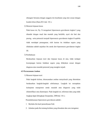 148
ditangani bersama dengan anggota tim kesehatan yang lain sesuai dengan
kondisi klien (Hani,2011;hal. 101.).
2) Menurut tinjauan kasus
Pada kasus ini, Ny. N mengalami hiperemesis gravidarum tingkat I yang
ditandai dengan mual dan muntah yang berlebih, nyeri ulu hati dan
pusing, serta potensial menjadi hiperemesis gravidarum tingkat II apabila
tidak mendapat penanganan, oleh karena itu tindakan segera yang
dilakukan adalah anjurkan ibu untuk diet hiperemesis gravidarum tingkat
III.
3) Pembahasan
Berdasarkan tinjauan teori dan tinjauan kasus di atas, tidak terdapat
kesenjangan karena tindakan segera yang dilakukan sesuai dengan
diagnosa atau masalah potensial yang mungkin terjadi.
4.5 Perencanaan Asuhan
1) Menurut tinjauan teori
Pada langkah kelima, direncanakan asuhan menyeluruh yang ditentukan
berdasarkan langkah-langkah sebelumnya. Langkah ini merupakan
kelanjutan manajemen untuk masalah atau diagnosis yang telah
diidentifikasi atau diantisipasi. Pada langkah ini, informasi data yang tidak
lengkap dapat dilengkapi (Soepardan, 2008;hal. 101.).
Penatalaksanaan hiperemesis gravidarum adalah :
1. Beritahu ibu hasil pemeriksaan fisik
2. Jelaskan pada ibu tentang keluhan yang dirasakan dan cara mengatasi.
 