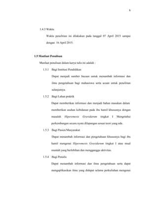 6
1.4.3 Waktu
Waktu penelitian ini dilakukan pada tanggal 07 April 2015 sampai
dengan 16 April 2015.
1.5 Manfaat Penulisan
Manfaat penulisan dalam karya tulis ini adalah :
1.5.1 Bagi Institusi Pendidikan
Dapat menjadi sumber bacaan untuk menambah informasi dan
ilmu pengetahuan bagi mahasiswa serta acuan untuk penelitian
selanjutnya.
1.5.2 Bagi Lahan praktik
Dapat memberikan informasi dan menjadi bahan masukan dalam
memberikan asuhan kebidanan pada ibu hamil khususnya dengan
masalah Hiperemesis Gravidarum tingkat I Mengetahui
perkembangan secara nyata dilapangan sesuai teori yang ada.
1.5.3 Bagi Pasien/Masyarakat
Dapat menambah informasi dan pengetahuan khususnya bagi ibu
hamil mengenai Hiperemesis Gravidarum tingkat I atau mual
muntah yang berlebihan dan mengganggu aktivitas.
1.5.4 Bagi Penulis
Dapat menambah informasi dan ilmu pengetahuan serta dapat
mengaplikasikan ilmu yang didapat selama perkuliahan mengenai
 