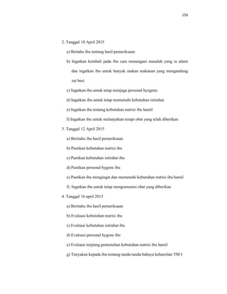 150
2. Tanggal 10 April 2015
a) Beitahu ibu tentang hasil pemeriksaan
b) Ingatkan kembali pada ibu cara menangani masalah yang ia alami
dan ingatkan ibu untuk banyak makan makanan yang mengandung
zat besi
c) Ingatkan ibu untuk tetap menjaga personal hyegene.
d) Ingatkan ibu untuk tetap memenuhi kebutuhan istirahat.
e) Ingatkan ibu tentang kebutuhan nutrisi ibu hamil
f) Ingatkan ibu untuk melanjutkan terapi obat yang telah diberikan
3. Tanggal 12 April 2015
a) Beritahu ibu hasil pemeriksaan
b) Pastikan kebutuhan nutrisi ibu
c) Pastikan kebutuhan istirahat ibu
d) Pastikan personal hygene ibu
e) Pastikan ibu mengingat dan memenuhi kebutuhan nutrisi ibu hamil
f) Ingatkan ibu untuk tetap mengonsumsi obat yang diberikan
4. Tanggal 16 april 2015
a) Beritahu ibu hasil pemeriksaan
b) Evaluasi kebutuhan nutrisi ibu
c) Evaluasi kebutuhan istirahat ibu
d) Evaluasi personal hygene ibu
e) Evaluasi tenjtang pemenuhan kebutuhan nutrisi ibu hamil
g) Tanyakan kepada ibu tentang tanda-tanda bahaya kehamilan TM I
 
