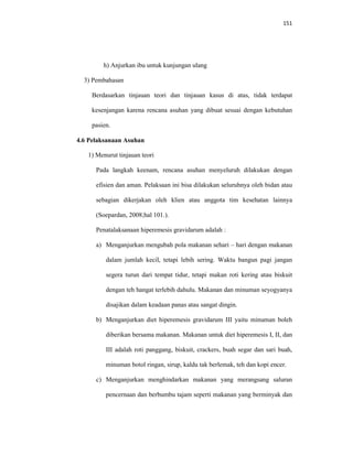 151
h) Anjurkan ibu untuk kunjungan ulang
3) Pembahasan
Berdasarkan tinjauan teori dan tinjauan kasus di atas, tidak terdapat
kesenjangan karena rencana asuhan yang dibuat sesuai dengan kebutuhan
pasien.
4.6 Pelaksanaan Asuhan
1) Menurut tinjauan teori
Pada langkah keenam, rencana asuhan menyeluruh dilakukan dengan
efisien dan aman. Pelaksaan ini bisa dilakukan seluruhnya oleh bidan atau
sebagian dikerjakan oleh klien atau anggota tim kesehatan lainnya
(Soepardan, 2008;hal 101.).
Penatalaksanaan hiperemesis gravidarum adalah :
a) Menganjurkan mengubah pola makanan sehari – hari dengan makanan
dalam jumlah kecil, tetapi lebih sering. Waktu bangun pagi jangan
segera turun dari tempat tidur, tetapi makan roti kering atau biskuit
dengan teh hangat terlebih dahulu. Makanan dan minuman seyogyanya
disajikan dalam keadaan panas atau sangat dingin.
b) Menganjurkan diet hiperemesis gravidarum III yaitu minuman boleh
diberikan bersama makanan. Makanan untuk diet hiperemesis I, II, dan
III adalah roti panggang, biskuit, crackers, buah segar dan sari buah,
minuman botol ringan, sirup, kaldu tak berlemak, teh dan kopi encer.
c) Menganjurkan menghindarkan makanan yang merangsang saluran
pencernaan dan berbumbu tajam seperti makanan yang berminyak dan
 